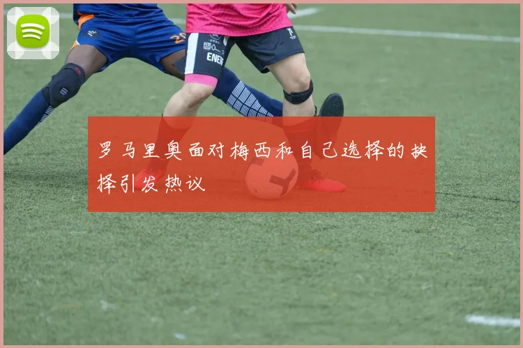罗马里奥面对梅西和自己选择的抉择引发热议