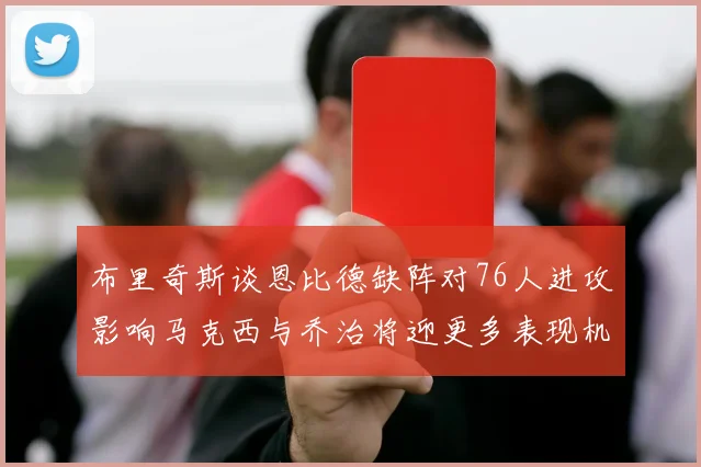 布里奇斯谈恩比德缺阵对76人进攻影响马克西与乔治将迎更多表现机会