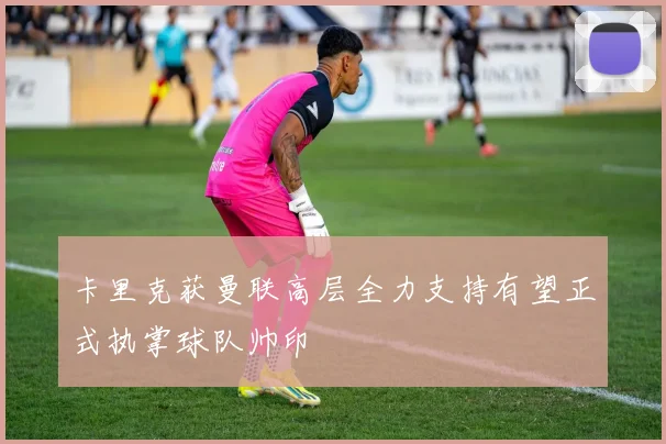 卡里克获曼联高层全力支持有望正式执掌球队帅印