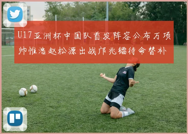 U17亚洲杯中国队首发阵容公布万项帅惟浩赵松源出战邝兆镭待命替补