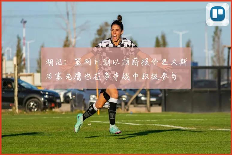 湖记：篮网计划以顶薪报价里夫斯活塞老鹰也在争夺战中积极参与