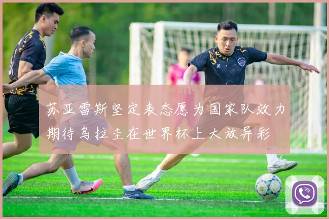 苏亚雷斯坚定表态愿为国家队效力期待乌拉圭在世界杯上大放异彩