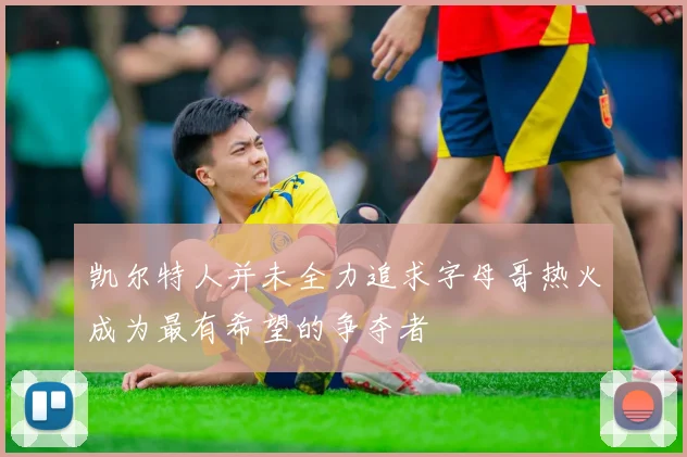 凯尔特人并未全力追求字母哥热火成为最有希望的争夺者