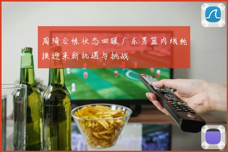 周琦合练状态回暖广东男篮内线轮换迎来新机遇与挑战
