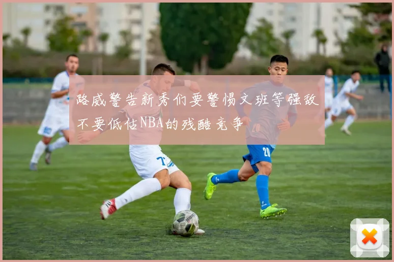 路威警告新秀们要警惕文班等强敌不要低估NBA的残酷竞争