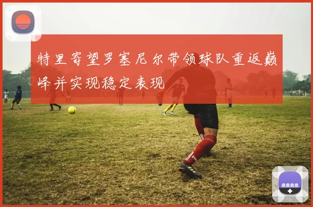 特里寄望罗塞尼尔带领球队重返巅峰并实现稳定表现