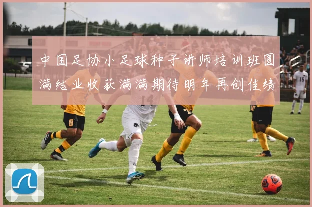 中国足协小足球种子讲师培训班圆满结业收获满满期待明年再创佳绩